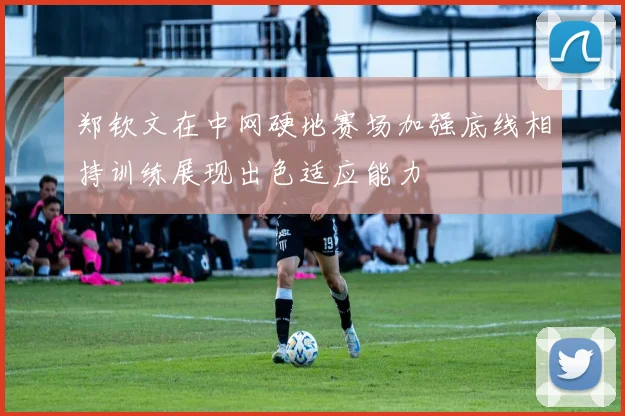 郑钦文在中网硬地赛场加强底线相持训练展现出色适应能力