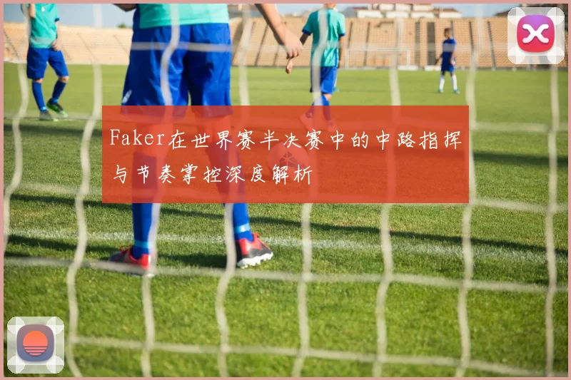 Faker在世界赛半决赛中的中路指挥与节奏掌控深度解析