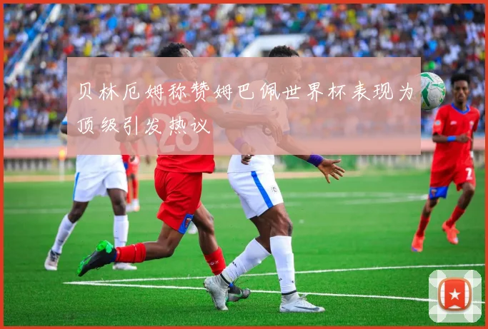 贝林厄姆称赞姆巴佩世界杯表现为顶级引发热议