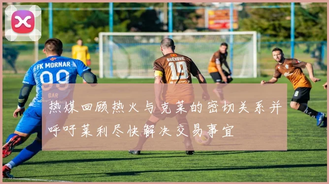 热媒回顾热火与克莱的密切关系并呼吁莱利尽快解决交易事宜