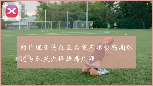 约什理查德森正式宣布退役感谢球迷与队友无悔拼搏生涯