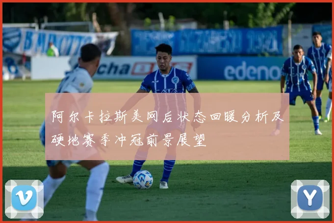 阿尔卡拉斯美网后状态回暖分析及硬地赛季冲冠前景展望