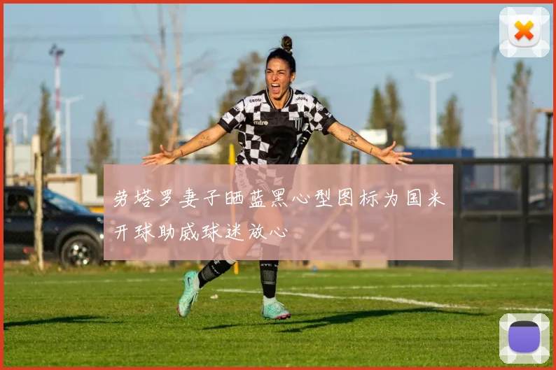 劳塔罗妻子晒蓝黑心型图标为国米开球助威球迷放心