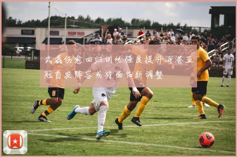 武磊伤愈回归训练强度提升海港亚冠首发阵容或将面临新调整